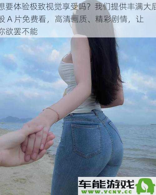 寻找无与伦比的视觉盛宴？体验丰臀美丽A片免费欣赏，高清画面和精彩剧情让你沉醉其中