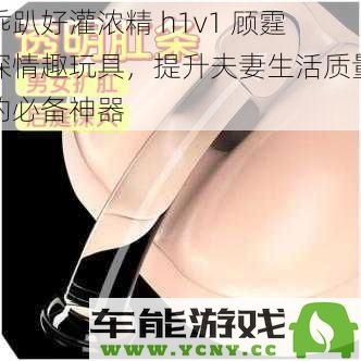 提升夫妻生活品质的理想选择——乖趴好灌浓精 h1v1 顾霆琛情趣玩具，助你们重燃爱的激情