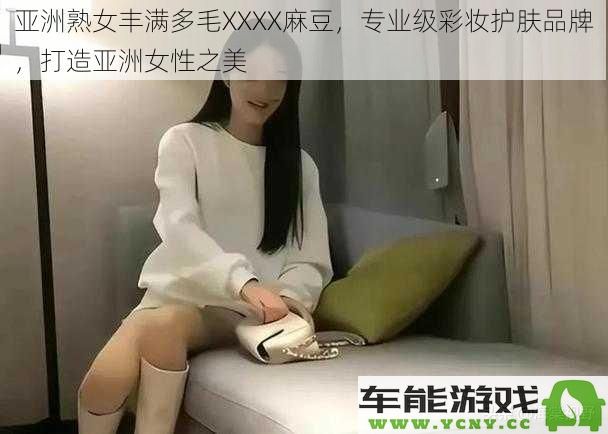 亚洲女性魅力无穷，丰满多毛XXXX麻豆打造专业级彩妆护肤品牌之美